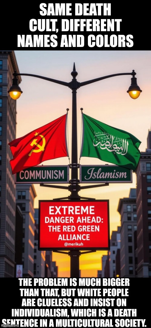 Red-Green alliance: death cult | SAME DEATH CULT, DIFFERENT NAMES AND COLORS; THE PROBLEM IS MUCH BIGGER THAN THAT, BUT WHITE PEOPLE ARE CLUELESS AND INSIST ON INDIVIDUALISM, WHICH IS A DEATH SENTENCE IN A MULTICULTURAL SOCIETY. | image tagged in the red-green alliance,socialism,islam,death cult,america,multiculturalism | made w/ Imgflip meme maker