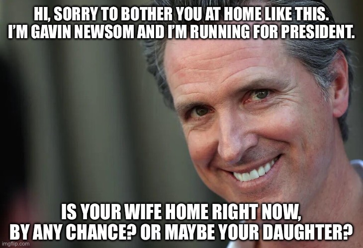 Gavin Newsom | HI, SORRY TO BOTHER YOU AT HOME LIKE THIS. I’M GAVIN NEWSOM AND I’M RUNNING FOR PRESIDENT. IS YOUR WIFE HOME RIGHT NOW, BY ANY CHANCE? OR MAYBE YOUR DAUGHTER? | image tagged in gavin newsom | made w/ Imgflip meme maker