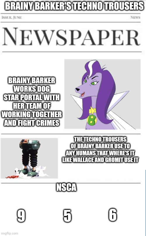 Brainy Barker's Techno Trousers | BRAINY BARKER'S TECHNO TROUSERS; BRAINY BARKER WORKS DOG STAR PORTAL WITH HER TEAM OF WORKING TOGETHER AND FIGHT CRIMES; THE TECHNO TROUSERS OF BRAINY BARKER USE TO ANY HUMANS THAT WHERE'S IT LIKE WALLACE AND GROMIT USE IT; NSCA; 6; 5; 9 | image tagged in blank newspaper,dogs,dc comics,wallace and gromit,nsca | made w/ Imgflip meme maker
