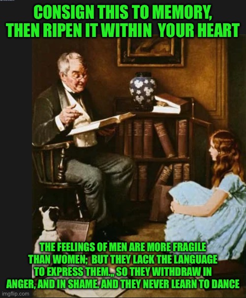 CONSIGN THIS TO MEMORY, THEN RIPEN IT WITHIN  YOUR HEART; THE FEELINGS OF MEN ARE MORE FRAGILE THAN WOMEN;  BUT THEY LACK THE LANGUAGE TO EXPRESS THEM.,, SO THEY WITHDRAW IN ANGER, AND IN SHAME. AND THEY NEVER LEARN TO DANCE | image tagged in old man | made w/ Imgflip meme maker