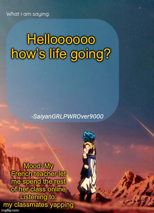 SayianGRLPWROver9000's NEW Announcement page | Helloooooo how’s life going? Mood: My French teacher let me spend the rest of her class online
Listening to: my classmates yapping | image tagged in sayiangrlpwrover9000's new announcement page | made w/ Imgflip meme maker