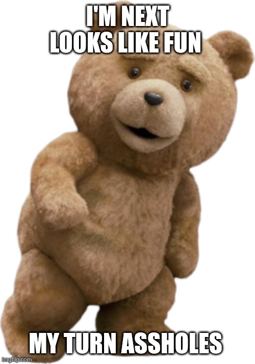 ted | I'M NEXT LOOKS LIKE FUN MY TURN ASSHOLES | image tagged in ted | made w/ Imgflip meme maker