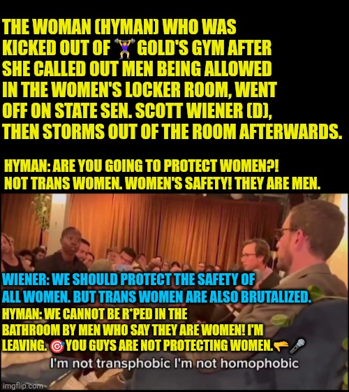 Tish Hyman vs Scott Weiner | THE WOMAN (HYMAN) WHO WAS KICKED OUT OF 🏋‍♀️GOLD'S GYM AFTER SHE CALLED OUT MEN BEING ALLOWED IN THE WOMEN'S LOCKER ROOM, WENT OFF ON STATE SEN. SCOTT WIENER (D), THEN STORMS OUT OF THE ROOM AFTERWARDS. HYMAN: ARE YOU GOING TO PROTECT WOMEN?!  NOT TRANS WOMEN. WOMEN'S SAFETY! THEY ARE MEN. WIENER: WE SHOULD PROTECT THE SAFETY OF ALL WOMEN. BUT TRANS WOMEN ARE ALSO BRUTALIZED. HYMAN: WE CANNOT BE R*PED IN THE BATHROOM BY MEN WHO SAY THEY ARE WOMEN! I'M LEAVING. 🎯YOU GUYS ARE NOT PROTECTING WOMEN.🫳🎤 | image tagged in hyman vs scott weiner,transwoman,transsexual,title ix,protect women sports,xx xy | made w/ Imgflip meme maker
