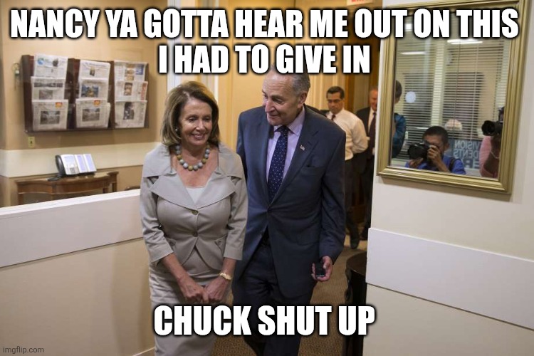 schumer Pelosi | NANCY YA GOTTA HEAR ME OUT ON THIS 
I HAD TO GIVE IN CHUCK SHUT UP | image tagged in schumer pelosi | made w/ Imgflip meme maker