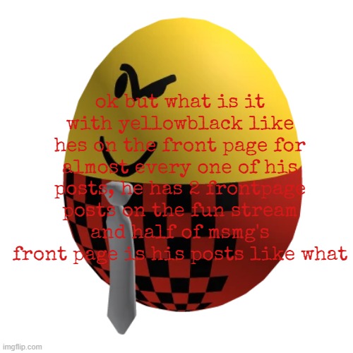 no but deadass tho | ok but what is it with yellowblack like hes on the front page for almost every one of his posts, he has 2 frontpage posts on the fun stream and half of msmg's front page is his posts like what | made w/ Imgflip meme maker