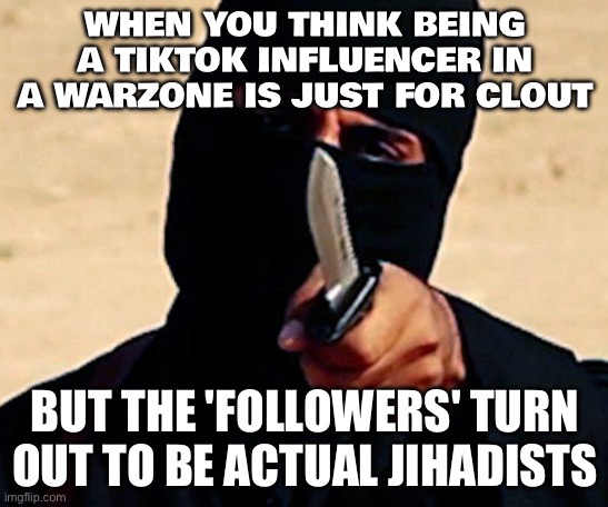 TikTok star ‘snatched and executed by jihadists on livestream while her family watched’ | WHEN YOU THINK BEING A TIKTOK INFLUENCER IN A WARZONE IS JUST FOR CLOUT; BUT THE 'FOLLOWERS' TURN OUT TO BE ACTUAL JIHADISTS | image tagged in jihadistjohn,tiktok,tiktok sucks,isis jihad terrorists,africa,radical islam | made w/ Imgflip meme maker
