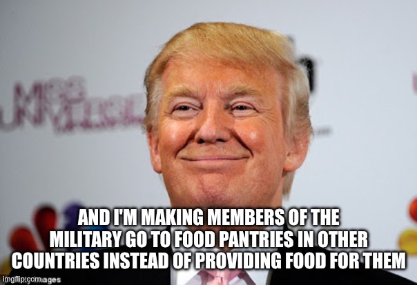 Donald trump approves | AND I'M MAKING MEMBERS OF THE MILITARY GO TO FOOD PANTRIES IN OTHER COUNTRIES INSTEAD OF PROVIDING FOOD FOR THEM | image tagged in donald trump approves | made w/ Imgflip meme maker
