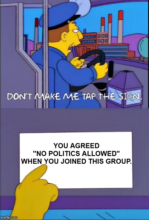 For the narcissist class who has no concept of self-restraint (or self-awareness). | YOU AGREED
"NO POLITICS ALLOWED"
WHEN YOU JOINED THIS GROUP. | image tagged in don't make me tap the sign,politics | made w/ Imgflip meme maker