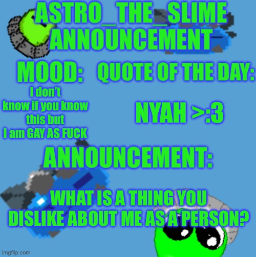 I promise  won’t get offended I would just like to knew | I don’t know if you know this but I am GAY AS FUCK; NYAH >:3; WHAT IS A THING YOU DISLIKE ABOUT ME AS A PERSON? | image tagged in new astro_the_slime announcement template | made w/ Imgflip meme maker