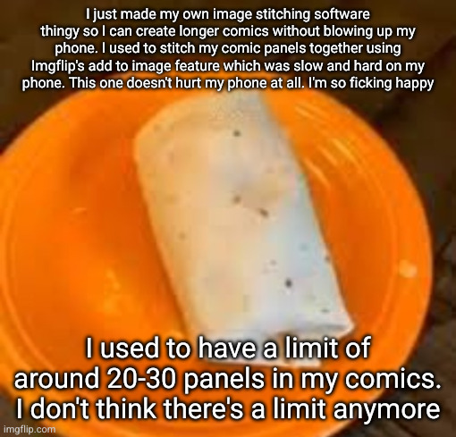 JimmyHere Burrito | I just made my own image stitching software thingy so I can create longer comics without blowing up my phone. I used to stitch my comic panels together using Imgflip's add to image feature which was slow and hard on my phone. This one doesn't hurt my phone at all. I'm so ficking happy; I used to have a limit of around 20-30 panels in my comics. I don't think there's a limit anymore | image tagged in jimmyhere burrito | made w/ Imgflip meme maker