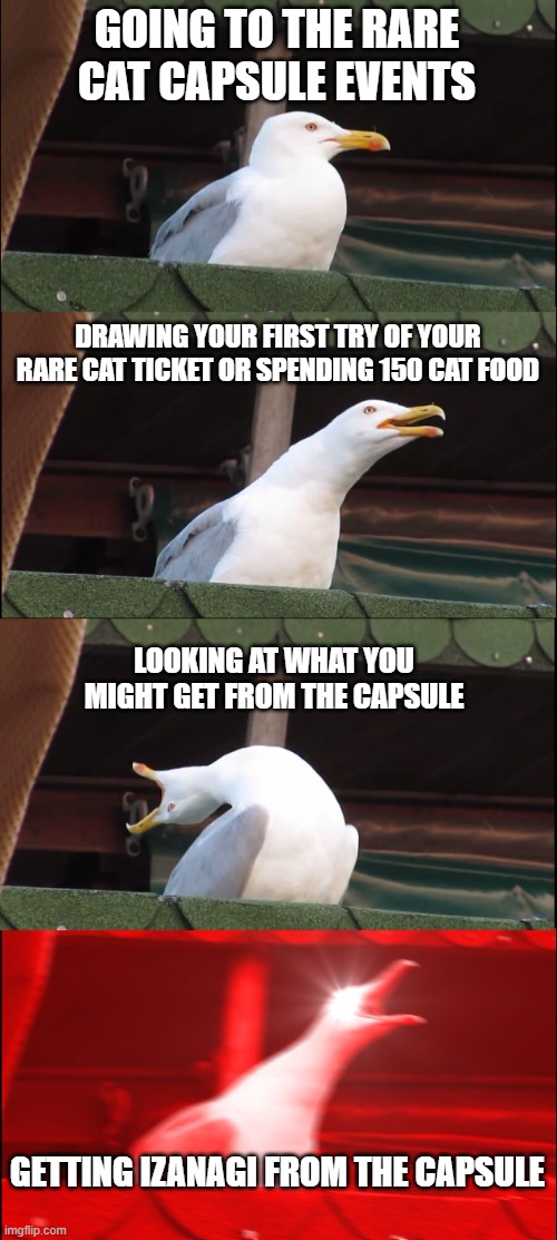 battle cats core | GOING TO THE RARE CAT CAPSULE EVENTS; DRAWING YOUR FIRST TRY OF YOUR RARE CAT TICKET OR SPENDING 150 CAT FOOD; LOOKING AT WHAT YOU MIGHT GET FROM THE CAPSULE; GETTING IZANAGI FROM THE CAPSULE | image tagged in memes,inhaling seagull | made w/ Imgflip meme maker