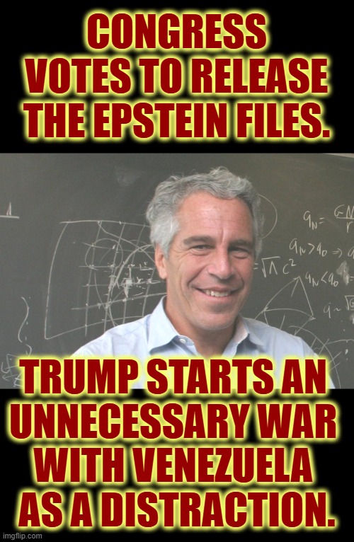 Of course he would. | CONGRESS VOTES TO RELEASE THE EPSTEIN FILES. TRUMP STARTS AN 
UNNECESSARY WAR 
WITH VENEZUELA 
AS A DISTRACTION. | image tagged in jeffrey epstein,trump,war,venezuela,distraction | made w/ Imgflip meme maker