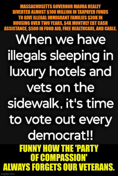 Homeless Veterans | MASSACHUSETTS GOVERNOR MAURA HEALEY DIVERTED ALMOST $100 MILLION IN TAXPAYER FUNDS TO GIVE ILLEGAL IMMIGRANT FAMILIES $30K IN HOUSING OVER TWO YEARS, $4K MONTHLY EBT CASH ASSISTANCE, $500 IN FOOD AID, FREE HEALTHCARE, AND CABLE. FUNNY HOW THE 'PARTY OF COMPASSION' ALWAYS FORGETS OUR VETERANS. | image tagged in homeless veterans,illegal immigration,massachusetts,democrats | made w/ Imgflip meme maker