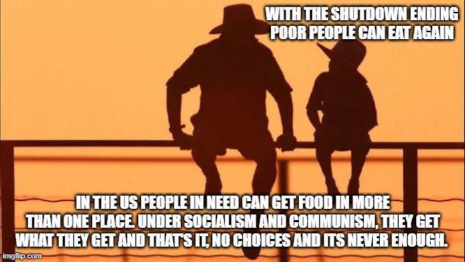 Cowboy wisdom, no American starves | WITH THE SHUTDOWN ENDING POOR PEOPLE CAN EAT AGAIN; IN THE US PEOPLE IN NEED CAN GET FOOD IN MORE THAN ONE PLACE. UNDER SOCIALISM AND COMMUNISM, THEY GET WHAT THEY GET AND THAT'S IT, NO CHOICES AND ITS NEVER ENOUGH. | image tagged in cowboy father and son,demonrat lies,schumer shutdown,illegals over citizens,cowboy wisdom,democrat war on america | made w/ Imgflip meme maker