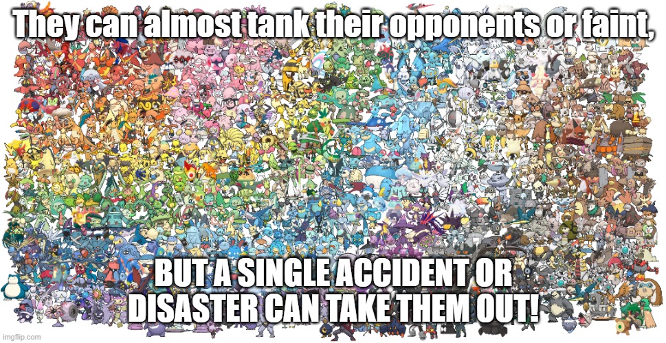 Logic of the century | They can almost tank their opponents or faint, BUT A SINGLE ACCIDENT OR DISASTER CAN TAKE THEM OUT! | image tagged in every pok mon in a rainbow,pokemon,pokemon memes,pokemon sword and shield,pokemon sun and moon,pokemon logic | made w/ Imgflip meme maker