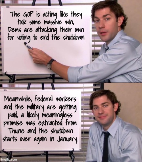 Are you not entertained? | The GOP is acting like they
took some massive win,
Dems are attacking their own
for voting to end the shutdown; Meanwhile, federal workers
and the military are getting
paid, a likely meaningless
promise was extracted from
Thune and the shutdown
starts over again in January. | image tagged in jim halpert explains,it's showtime,color me cynical | made w/ Imgflip meme maker