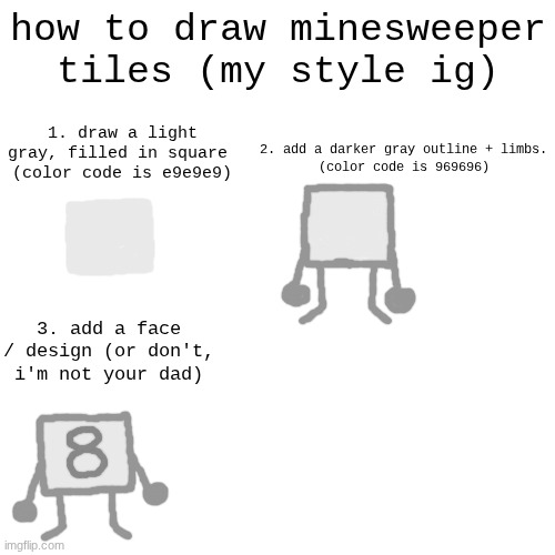 tutorial :3 | how to draw minesweeper tiles (my style ig); 1. draw a light gray, filled in square 
(color code is e9e9e9); 2. add a darker gray outline + limbs.
(color code is 969696); 3. add a face / design (or don't, i'm not your dad) | made w/ Imgflip meme maker