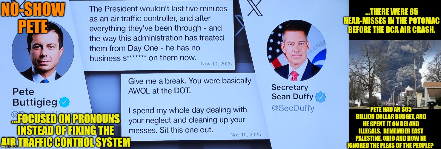 Sit this one out, Pete Buttigieg | NO-SHOW PETE; ...THERE WERE 85 NEAR-MISSES IN THE POTOMAC BEFORE THE DCA AIR CRASH. PETE HAD AN $85 BILLION DOLLAR BUDGET, AND HE SPENT IT ON DEI AND ILLEGALS.  REMEMBER EAST PALESTINE, OHIO AND HOW HE IGNORED THE PLEAS OF THE PEOPLE? ...FOCUSED ON PRONOUNS INSTEAD OF FIXING THE AIR TRAFFIC CONTROL SYSTEM | image tagged in dot,east palestine,pete buttigieg,noshowpete | made w/ Imgflip meme maker