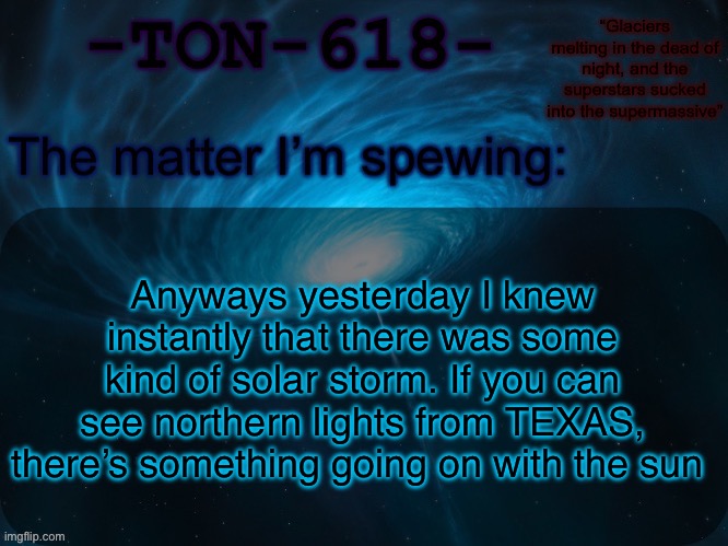 Apparently people call it a “20 year event” so cool | Anyways yesterday I knew instantly that there was some kind of solar storm. If you can see northern lights from TEXAS, there’s something going on with the sun | image tagged in ton-618 announcement template | made w/ Imgflip meme maker