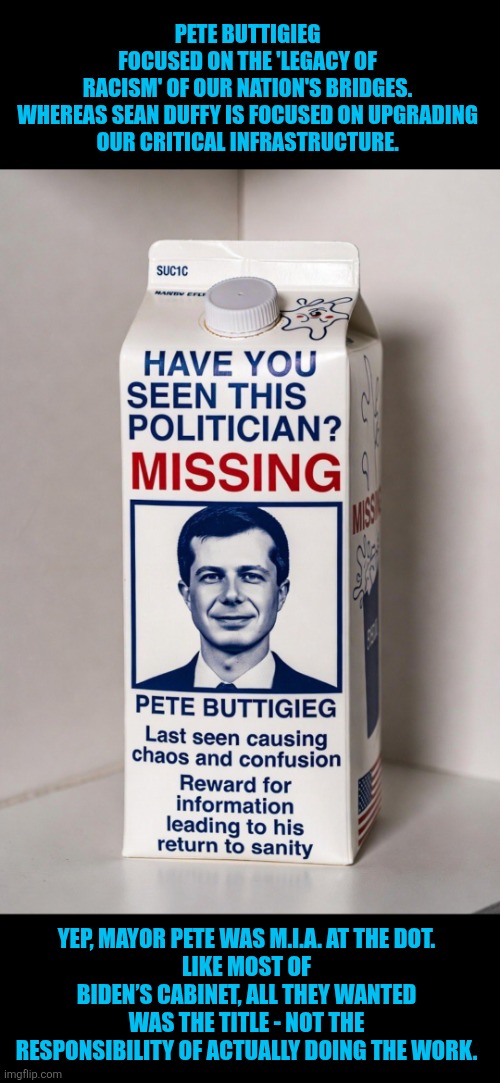 Missing Buttigieg | PETE BUTTIGIEG FOCUSED ON THE 'LEGACY OF RACISM' OF OUR NATION'S BRIDGES.

WHEREAS SEAN DUFFY IS FOCUSED ON UPGRADING OUR CRITICAL INFRASTRUCTURE. YEP, MAYOR PETE WAS M.I.A. AT THE DOT.
LIKE MOST OF BIDEN’S CABINET, ALL THEY WANTED WAS THE TITLE - NOT THE RESPONSIBILITY OF ACTUALLY DOING THE WORK. | image tagged in missing buttigieg,dot | made w/ Imgflip meme maker