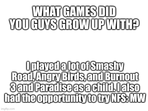 How about y'all? | WHAT GAMES DID YOU GUYS GROW UP WITH? I played a lot of Smashy Road, Angry Birds, and Burnout 3 and Paradise as a child. I also had the opportunity to try NFS: MW | image tagged in memes,gaming | made w/ Imgflip meme maker