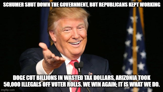Its Yuuge | SCHUMER SHUT DOWN THE GOVERNMENT, BUT REPUBLICANS KEPT WORKING; DOGE CUT BILLIONS IN WASTED TAX DOLLARS, ARIZONIA TOOK 50,000 ILLEGALS OFF VOTER ROLLS. WE WIN AGAIN; IT IS WHAT WE DO. | image tagged in happy trump,trump wins,democrat corruption,schumer shutdown,democrat election fraud,democrat war on america | made w/ Imgflip meme maker