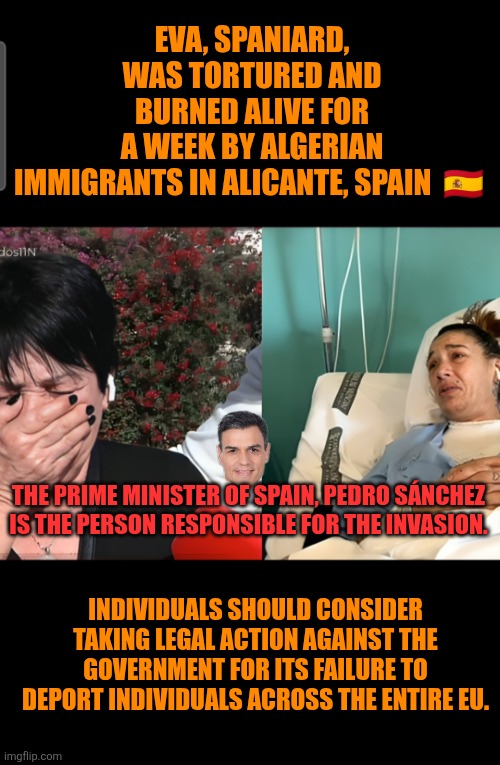 Illegal crime targets Spaniard woman | EVA, SPANIARD, WAS TORTURED AND BURNED ALIVE FOR A WEEK BY ALGERIAN IMMIGRANTS IN ALICANTE, SPAIN  🇪🇸; THE PRIME MINISTER OF SPAIN, PEDRO SÁNCHEZ IS THE PERSON RESPONSIBLE FOR THE INVASION. INDIVIDUALS SHOULD CONSIDER TAKING LEGAL ACTION AGAINST THE GOVERNMENT FOR ITS FAILURE TO DEPORT INDIVIDUALS ACROSS THE ENTIRE EU. | image tagged in illegal immigration,multiculturalism,spain,pedro sanchez,illegal crime | made w/ Imgflip meme maker