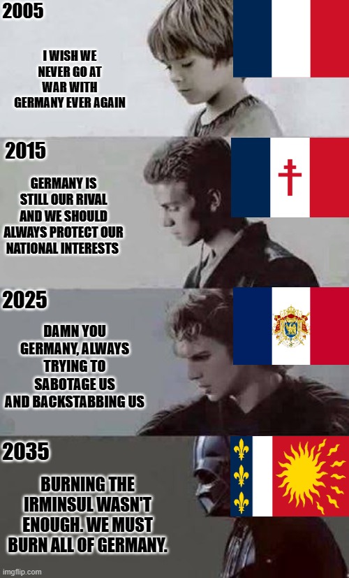 TFR meme Frankish State | 2005; I WISH WE NEVER GO AT WAR WITH GERMANY EVER AGAIN; GERMANY IS STILL OUR RIVAL AND WE SHOULD ALWAYS PROTECT OUR NATIONAL INTERESTS; 2015; 2025; DAMN YOU GERMANY, ALWAYS TRYING TO SABOTAGE US AND BACKSTABBING US; 2035; BURNING THE IRMINSUL WASN'T ENOUGH. WE MUST BURN ALL OF GERMANY. | image tagged in anakin 4 phases | made w/ Imgflip meme maker
