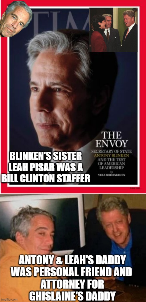 BLINKEN'S SISTER
LEAH PISAR WAS A
BILL CLINTON STAFFER; ANTONY & LEAH'S DADDY
WAS PERSONAL FRIEND AND 
ATTORNEY FOR
GHISLAINE'S DADDY | image tagged in antony blinken,jeffery epstein and bill clinton | made w/ Imgflip meme maker