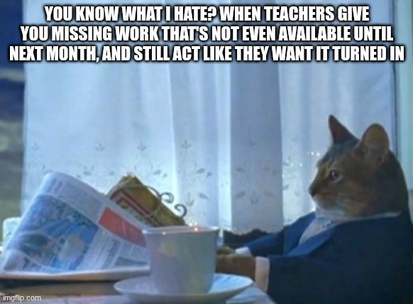 most annoying teachers tbh | YOU KNOW WHAT I HATE? WHEN TEACHERS GIVE YOU MISSING WORK THAT'S NOT EVEN AVAILABLE UNTIL NEXT MONTH, AND STILL ACT LIKE THEY WANT IT TURNED IN | image tagged in memes,i should buy a boat cat | made w/ Imgflip meme maker
