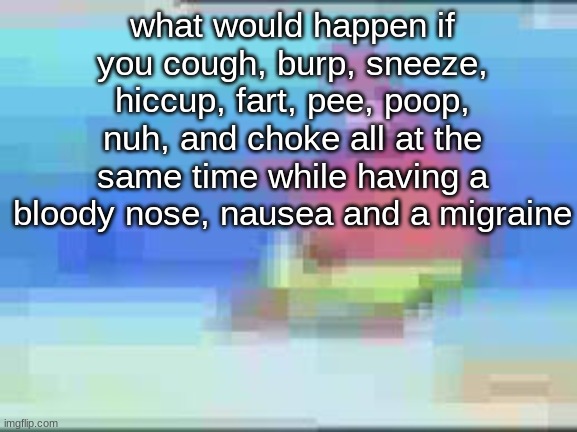 what would happen if you cough, burp, sneeze, hiccup, fart, pee, poop, nuh, and choke all at the same time while having a bloody nose, nausea and a migraine | made w/ Imgflip meme maker