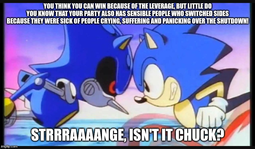 Hey Chuck! You're too slow! | YOU THINK YOU CAN WIN BECAUSE OF THE LEVERAGE, BUT LITTLE DO YOU KNOW THAT YOUR PARTY ALSO HAS SENSIBLE PEOPLE WHO SWITCHED SIDES BECAUSE THEY WERE SICK OF PEOPLE CRYING, SUFFERING AND PANICKING OVER THE SHUTDOWN! STRRRAAAANGE, ISN'T IT CHUCK? | image tagged in sonic- strange isn't it | made w/ Imgflip meme maker
