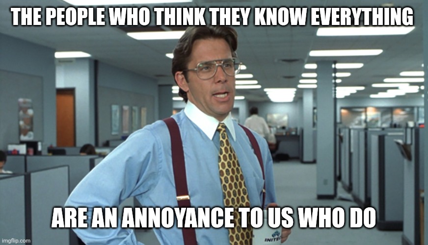 People who think they know everything | THE PEOPLE WHO THINK THEY KNOW EVERYTHING; ARE AN ANNOYANCE TO US WHO DO | image tagged in office space bill lumbergh,funny memes | made w/ Imgflip meme maker