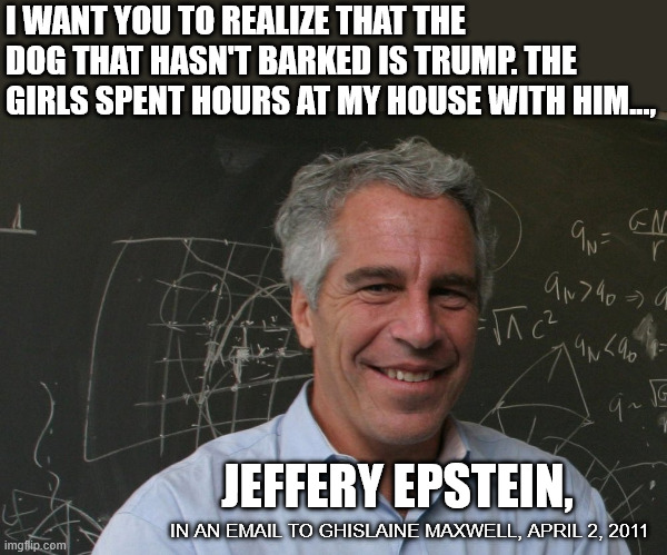 He's in the files. We know that now. | I WANT YOU TO REALIZE THAT THE DOG THAT HASN'T BARKED IS TRUMP. THE GIRLS SPENT HOURS AT MY HOUSE WITH HIM..., JEFFERY EPSTEIN, IN AN EMAIL TO GHISLAINE MAXWELL, APRIL 2, 2011 | image tagged in jeffrey epstein | made w/ Imgflip meme maker