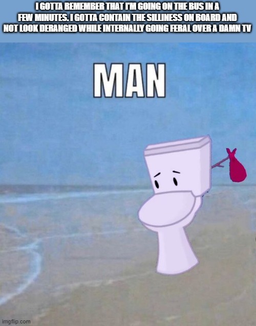 this is the only time i have today to watch ts </3 | I GOTTA REMEMBER THAT I'M GOING ON THE BUS IN A FEW MINUTES. I GOTTA CONTAIN THE SILLINESS ON BOARD AND NOT LOOK DERANGED WHILE INTERNALLY GOING FERAL OVER A DAMN TV | image tagged in man | made w/ Imgflip meme maker