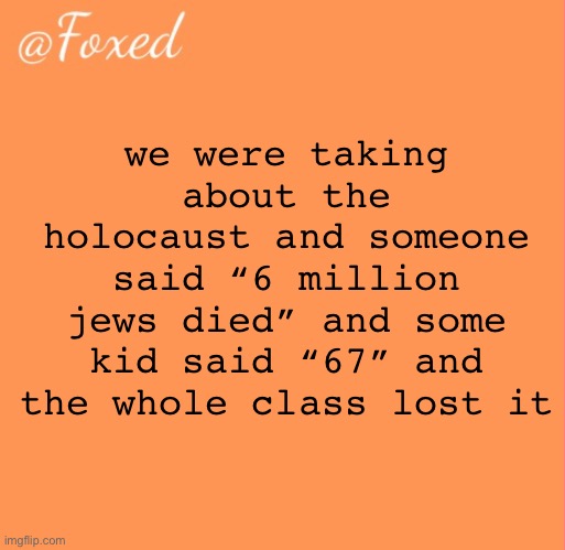 foxed orange temp | we were taking about the holocaust and someone said “6 million jews died” and some kid said “67” and the whole class lost it | image tagged in foxed orange temp | made w/ Imgflip meme maker