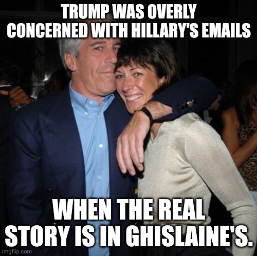 Details of Trump frolicking with the underaged... | TRUMP WAS OVERLY CONCERNED WITH HILLARY'S EMAILS; WHEN THE REAL STORY IS IN GHISLAINE'S. | image tagged in ghislaine maxwell didn t kill herself,donald trump,pedophile,jeffrey epstein,hillary emails | made w/ Imgflip meme maker