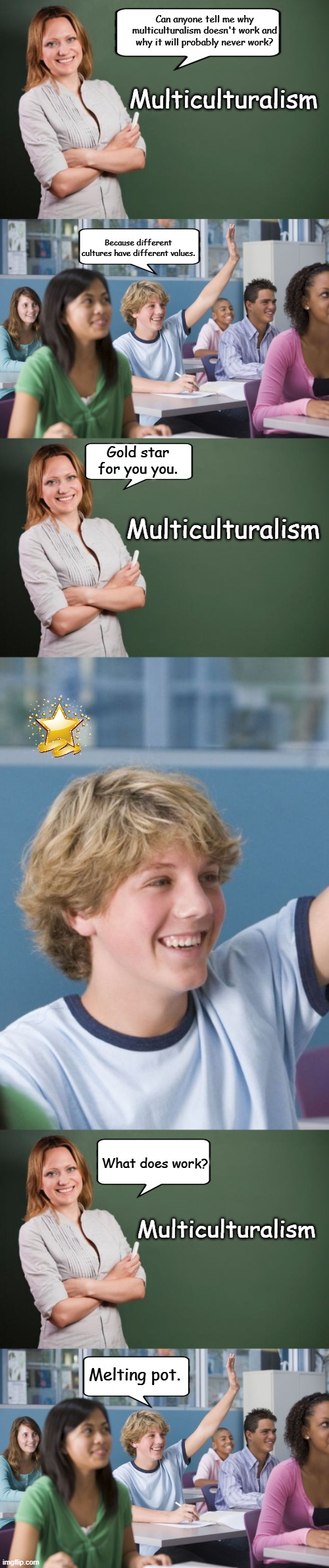 Multiculturalism | Can anyone tell me why multiculturalism doesn't work and why it will probably never work? Multiculturalism; Because different cultures have different values. Gold star for you you. Multiculturalism; What does work? Multiculturalism; Melting pot. | image tagged in teacher meme,hand raised student,politics | made w/ Imgflip meme maker