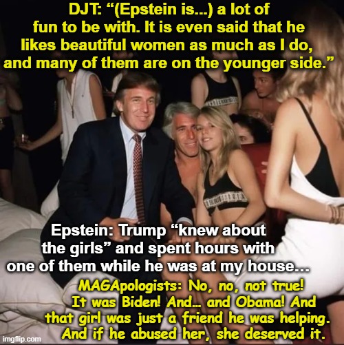 tRump, Epstein and Underaged Girls | DJT: “(Epstein is...) a lot of fun to be with. It is even said that he likes beautiful women as much as I do, 
and many of them are on the younger side.”; Epstein: Trump “knew about the girls” and spent hours with one of them while he was at my house…; MAGApologists: No, no, not true!  It was Biden! And… and Obama! And that girl was just a friend he was helping. 
 And if he abused her, she deserved it. | image tagged in maga,donald trump memes,jeffrey epstein,pedophiles,pedophilia,nevertrump | made w/ Imgflip meme maker