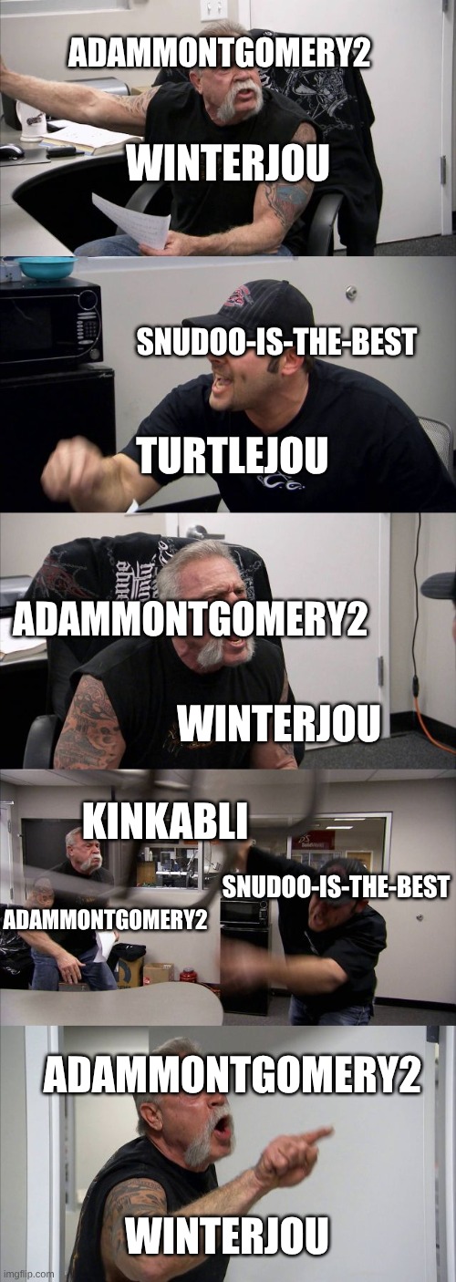 Lol I just had to make this | ADAMMONTGOMERY2; WINTERJOU; SNUDOO-IS-THE-BEST; TURTLEJOU; ADAMMONTGOMERY2; WINTERJOU; KINKABLI; SNUDOO-IS-THE-BEST; ADAMMONTGOMERY2; ADAMMONTGOMERY2; WINTERJOU | image tagged in memes,american chopper argument,wof | made w/ Imgflip meme maker