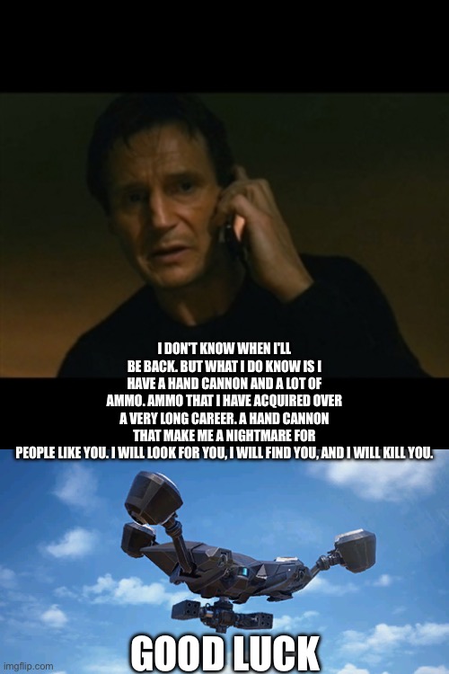 Rocketeer arc raider | I DON'T KNOW WHEN I'LL BE BACK. BUT WHAT I DO KNOW IS I HAVE A HAND CANNON AND A LOT OF AMMO. AMMO THAT I HAVE ACQUIRED OVER A VERY LONG CAREER. A HAND CANNON THAT MAKE ME A NIGHTMARE FOR PEOPLE LIKE YOU. I WILL LOOK FOR YOU, I WILL FIND YOU, AND I WILL KILL YOU. GOOD LUCK | image tagged in taken i will find you | made w/ Imgflip meme maker