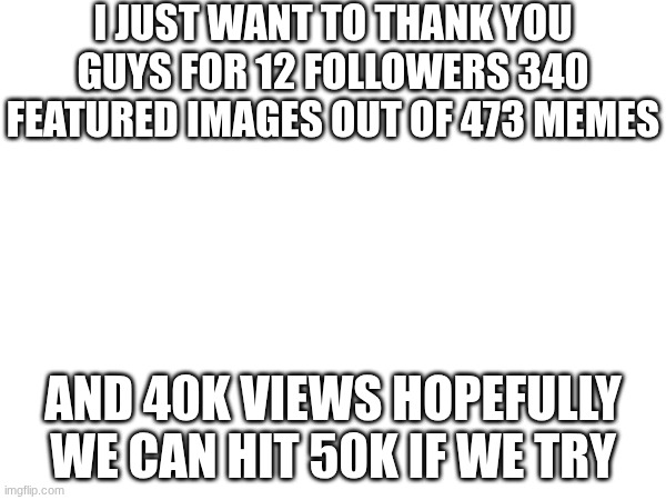 thanks also can we make a war in the comment section | I JUST WANT TO THANK YOU GUYS FOR 12 FOLLOWERS 340 FEATURED IMAGES OUT OF 473 MEMES; AND 40K VIEWS HOPEFULLY WE CAN HIT 50K IF WE TRY | image tagged in thank you,40k,followers | made w/ Imgflip meme maker