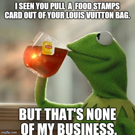 But That's None Of My Business | I SEEN YOU PULL  A  FOOD STAMPS CARD OUT OF YOUR LOUIS VUITTON BAG.  BUT THAT'S NONE OF MY BUSINESS. | image tagged in memes,but thats none of my business,kermit the frog | made w/ Imgflip meme maker