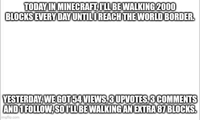 Day 4. 2087 blocks. | TODAY IN MINECRAFT, I'LL BE WALKING 2000 BLOCKS EVERY DAY UNTIL I REACH THE WORLD BORDER. YESTERDAY, WE GOT 54 VIEWS, 3 UPVOTES, 3 COMMENTS AND 1 FOLLOW, SO I'LL BE WALKING AN EXTRA 87 BLOCKS. | image tagged in white background,minecraft,walking,border | made w/ Imgflip meme maker