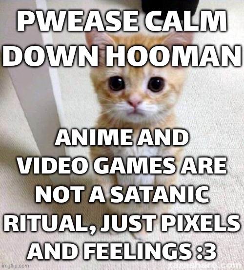 ANIME AND VIDEO GAMES ARE NOT A SATANIC RITUAL | PWEASE CALM DOWN HOOMAN; ANIME AND VIDEO GAMES ARE NOT A SATANIC RITUAL, JUST PIXELS AND FEELINGS :3 | image tagged in memes,cute cat,satanic,gaming,liberal vs conservative,scumbag republicans | made w/ Imgflip meme maker