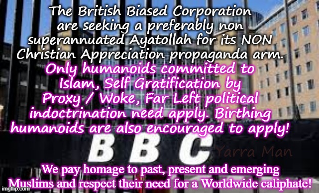 The British Biased Corporation are seeking a new Ayatollah for its non continental propaganda leg! | The British Biased Corporation are seeking a preferably non superannuated Ayatollah for its NON Christian Appreciation propaganda arm. Only humanoids committed to Islam, Self Gratification by Proxy / Woke, Far Left political indoctrination need apply. Birthing humanoids are also encouraged to apply! Yarra Man; We pay homage to past, present and emerging Muslims and respect their need for a Worldwide caliphate! | image tagged in bbc far left labour labor democrat,msnbc cnn abc cbs,ayatollah 2 tier kier stalin bin starmer,australia abc,propaganda | made w/ Imgflip meme maker