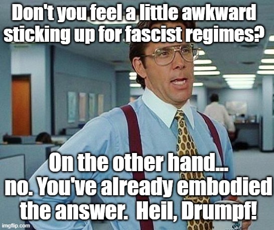 Don't you feel a little awkward sticking up for fascist regimes? On the other hand... no. You've already embodied the answer.  Heil, Drumpf! | image tagged in lumbergh | made w/ Imgflip meme maker