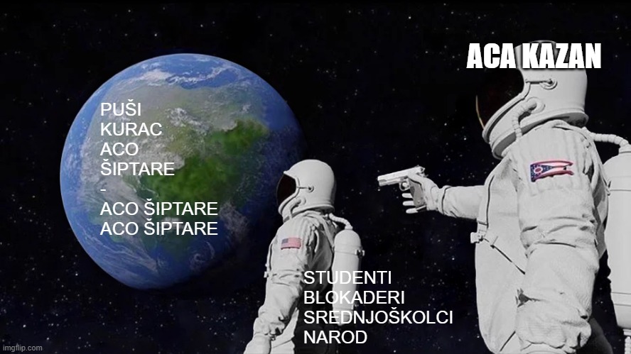 Always Has Been Meme | ACA KAZAN; PUŠI 
KURAC
ACO
ŠIPTARE
-

ACO ŠIPTARE
ACO ŠIPTARE; STUDENTI  
BLOKADERI
SREDNJOŠKOLCI 
NAROD | image tagged in memes,always has been | made w/ Imgflip meme maker