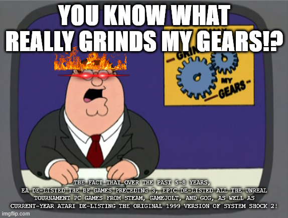 WHY!? | YOU KNOW WHAT REALLY GRINDS MY GEARS!? THE FACT THAT OVER THE PAST 5-8 YEARS, 
EA DE-LISTED THE BF GAMES PRECEDING 3, EPIC DE-LISTED ALL THE UNREAL TOURNAMENT PC GAMES FROM STEAM, GAMEJOLT, AND GOG, AS WELL AS CURRENT-YEAR ATARI DE-LISTING THE ORIGINAL 1999 VERSION OF SYSTEM SHOCK 2! | image tagged in memes,electronic arts,peter griffin news,you know what really grinds my gears,atari,epic games | made w/ Imgflip meme maker