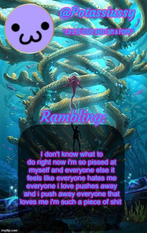 potassium may finally delete yippee | I don't know what to do right now i'm so pissed at myself and everyone else it feels like everyone hates me everyone i love pushes away and i push away everyone that loves me i'm such a piece of shit | image tagged in another shitty announcement template | made w/ Imgflip meme maker